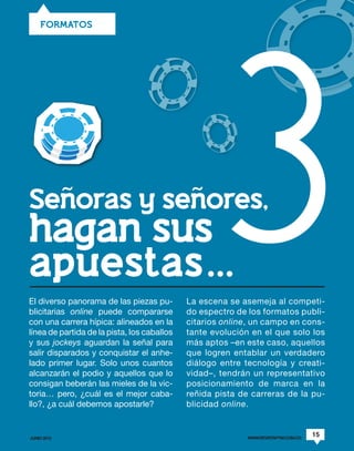 3
    FORMATOS




Senoras y senores,
hagan sus
apuestas…...
El diverso panorama de las piezas pu-        La escena se asemeja al competi-
blicitarias online puede compararse          do espectro de los formatos publi-
con una carrera hípica: alineados en la      citarios online, un campo en cons-
línea de partida de la pista, los caballos   tante evolución en el que solo los
y sus jockeys aguardan la señal para         más aptos –en este caso, aquellos
salir disparados y conquistar el anhe-       que logren entablar un verdadero
lado primer lugar. Solo unos cuantos         diálogo entre tecnología y creati-
alcanzarán el podio y aquellos que lo        vidad–, tendrán un representativo
consigan beberán las mieles de la vic-       posicionamiento de marca en la
toria… pero, ¿cuál es el mejor caba-         reñida pista de carreras de la pu-
llo?, ¿a cuál debemos apostarle?             blicidad online.


JUNIO 2012                                                  WWW.REVISTAPYM.COM.CO
                                                                                    15
 