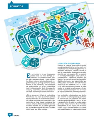 FORMATOS




                                                                 > CUESTIÓN DE CONTENIDO
                                                                 Cuando se trata de desarrollar contenido
                                                                 para piezas publicitarias online, es impo-
                                                                 sible hablar de una fórmula ganadora; no
                                                                 obstante, estrategias como el uso de vi-
                                                                 deo en los anuncios garantizan una mayor
                         n un mundo en el que los usuarios       atención de los usuarios. En su estudio

                  E      pasan cada vez más tiempo ex-
                         puestos a los contenidos de la web,
                  las agencias de publicidad y los anuncian-
                                                                 “7 buenas prácticas para crear un anun-
                                                                 cio inteligente”, MediaMind, empresa que
                                                                 planifica la inversión en planes de medios
                  tes deben estar conscientes de que la im-      digitales, demuestra que la publicidad que
                  portancia de los spots publicitarios online    utiliza videos aumenta la atención hacia el
                  reposa en los formatos y los contenidos        anuncio en una media de 22%. En un en-
                  de estas piezas, un factor fundamental         torno esencialmente audiovisual, el video
                  que involucra iguales dosis de desarrollo      resulta un lenguaje atractivo y permite au-
                  digital y creatividad, elementos capaces       mentar no solo la atención sino el tiempo
                  de lograr la diferenciación de una marca.      de exposición hacia el mensaje publicitario.

                  ¿Cómo acertar en el tipo de contenido y        Los contenidos relacionados, una táctica
                  formato de una pieza publicitaria online?      que consiste en situar piezas publicitarias
                  La respuesta está en los anuncios rich me-     en páginas web con contenido afín al de la
                  dia, piezas llamativas que, más que conse-     marca que se promociona – el spot de una
                  guir miles de clics, buscan posicionar las     marca de lentes de sol en un webzine para
                  marcas al lograr altas tasas de interacción.   jóvenes o el de una marca de computado-
                  Si desea apostar por el caballo ganador,       res portátiles en una página web de tecno-
                  los siguientes tips pueden darle una idea      logía–, logran mejores resultados que los
                  sobre aquel que debe escoger.                  anuncios situados en espacios genéricos.


16   JUNIO 2012
 