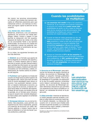 Cuando las posibilidades
Así mismo, los anuncios sincronizados,
un método que emplea dos banners ubi-
                                                                             se multiplican
cados en diferentes posiciones pero que                    Los anuncios rich media invitan a los usuarios a
interactúan entre sí, son tácticas no intru-               interactuar. Si se compara con el banner tradicional,
sivas que logran captar la atención de los
                                                           un anuncio rich media tiene cuatro veces más
usuarios.
                                                           posibilidades de recibir un clic y lograr la visita por
                                                           parte de los usuarios al sitio del anunciante. Esta
> EL REINO DEL RICH MEDIA
Modernos, dinámicos y con una atractiva                    posibilidad se multiplica por nueve cuando los
apariencia, los anuncios rich media des-                   anuncios rich media contienen video.
pliegan videos, música y juegos, lo que
permite la interacción con los usuarios.                   Cuando se trata de visitas generadas sin clic, los
Capaces de triplicar las visitas a los sites               usuarios expuestos a rich media son 1,7 veces
de los anunciantes frente a los banners                    más propensos a visitar el sitio del anunciante que
tradicionales, los anuncios rich media son                 aquellos expuestos a un banner estándar. Esta
los preferidos cuando de publicitar mar-                   probabilidad aumenta a 1,9 para los usuarios
cas e incrementar el rendimiento de nue-                   de rich media con video, según el estudio “Fuerza
vos productos se trata.                                    y poder”, de MediaMind, de marzo de 2012, que
                                                           analizó 24.000 anuncios creativos.
En su orden, los siguientes formatos son
los más efectivos:                                         Aunque en Colombia el 37% de los usuarios de
                                                           internet señala al banner como el formato publicitario
1. Sidekick: es un formato que aparta de                   de su preferencia, un 35% prefiere el video en los
forma elegante el contenido del soporte y                  formatos de publicidad. El formato menos popular,
ofrece un amplio espacio para la marca.                    con un 10% de aceptación, son los pop ups o
Permite al usuario una alta interactividad y               ventanas emergentes.
gran cantidad de información sin que este
abandone la página. Sidekick permite abrir
micrositios con full contenido y videos, di-
ferenciando de manera sobria el conteni-       4. Anuncios en el Messenger: para apro-
do del soporte.                                vechar los tiempos de espera mientras se
                                               chatea, los anuncios en Messenger des-
2. Pushdown: por lo general, la mirada del     pliegan un pequeño mensaje publicitario
usuario se dirige hacia la parte superior de   que invita al usuario a abrirlo. Tras el clic,          Los anuncios
las páginas web, hecho que hace de esta        se despliega en la pantalla una aplicación              sincronizados
zona un punto estratégico para ubicar un       en la que se pueden apreciar contenidos                 son tacticas no
anuncio. Los pushdown banners conce-           como videos o animaciones. Aunque pe-
den un espacio destacado al anuncio, ya        queños, los anuncios de Messenger po-
                                                                                                       intrusivas que
que, al apuntar al anuncio, el banner em-      seen elementos interactivos que permiten                logran captar
puja hacia abajo el contenido del soporte.     una experiencia de marca completa en un                 la atencion de
A pesar de que ocupa una amplia zona de        banner, sin necesidad de entrar en la pá-               los usuarios.
la pantalla, es un formato poco intrusivo,     gina web.
ya que el usuario solo necesita desplazar-
se hacia abajo para regresar al contenido      5. Video extender: mientras se reproduce,
del soporte.                                   un botón pequeño permite arrastrar y am-
                                               pliar el video sobre el contenido hasta dar-
3. Homepage takeover: es uno de los for-       le el tamaño deseado. La interacción del
matos más populares, pues permite una          usuario con un anuncio que emplea este
experiencia de marca impactante, gracias       formato le permite acceder a un contenido
a la inserción de anuncios con video, ele-     audiovisual de mayor calidad y extensión
mentos gráficos y música, hecho que lo         y que no resulta intrusivo. •
hace el preferido a la hora de lanzar nue-     Visualice en: http://www2.mediamind.com/es/benchmark_
vos productos y películas.                     report_spanish.pdf




                                                                                               WWW.REVISTAPYM.COM.CO
                                                                                                                       17
 