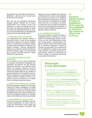 de gestantes son ejemplos de maneras in-        elegante o la funcionalidad más ingeniosa
teligentes y útiles de crear vínculos entre     no impresionarán a nadie, si descargarlos
las marcas y los clientes.                      toma más de un minuto. En un ambiente          Una de las
                                                lleno de elementos distractores, el tiempo     me jores maneras
Bien sea que los publicistas interactivos       es oro. Por eso, es importante que el lapso    de lograr el
busquen generar afinidad con la marca,          entre hacer clic en el banner y la prime-      engagement
comprometer a los clientes o guiar a las        ra interacción con el usuario sea eficiente    de los usuarios
personas a un sitio en especial o una pá-       (menos de 5 segundos); de lo contrario, el
gina web, los siguientes consejos le darán      usuario cerrará o saltará al siguiente men-    con su aplicacion
una idea sobre qué factores tener en cuen-      saje que capte su atención.                    es ofrecerles
ta a la hora de desarrollar una estrategia de                                                  algo valioso en
aplicaciones en la publicidad online.           5. EL LLAMADO ES A ACTUAR                      retorno por
                                                Una de las mejores maneras de lograr el        su uso.
1. ENTRE MÁS PRÁCTICO, MEJOR                    engagement de los usuarios con su apli-
Las aplicaciones de muchas marcas y             cación es ofrecerles algo valioso en retor-
productos hacen la vida de los usuarios         no por su uso, como descuentos, cupo-
más simple -piense en el caso de hoteles,       nes, música gratis o entretenimiento. En
bancos o aerolíneas que facilitan median-       algunos casos, ofrecer información puede
te aplicaciones prácticas la realización de     ser un elemento persuasivo. Piense en
algunos trámites-. Muchas aplicaciones          maneras de aprovechar las prestaciones
ofrecen a sus clientes maneras sencillas de     de las plataformas móviles para ayudar
encontrar rebajas, seguir los movimientos       a los usuarios a encontrar productos en
de su cuenta o localizar la tienda o cajero     promociones, videos con información de
electrónico más cercano.                        interés, recetas o la ubicación de tiendas
                                                o sucursales del producto. •
2. LA INTERACTIVIDAD SE HACE
ESCUCHAR
Si los usuarios de una marca interactúan
con esta por sus teléfonos inteligentes, de-
sarrollarán una relación con ella. Muchos
                                                          Descargas
productos permiten a sus clientes perso-                  y más descargas
nalizar sus compras, mientras que otros
ofrecen contenido relevante como videos e                    En el mundo, en solo un día, los usuarios de
información relacionada con sus perfiles. Al                 internet descargan cerca de 35 millones de
generar afinidad con los clientes y tener un                 aplicaciones, según cálculos realizados en marzo
canal de respuesta, las aplicaciones publi-                  de 2012 por el portal web The Social Skinny.com.
citarias permiten entender al cliente y sus
gustos, lo que se convierte en un valioso
                                                             Según el ECI 2011, un 73% de los usuarios de
insumo informativo para las marcas.
                                                             internet encuestados descarga aplicaciones en
3. FORMA PERO TAMBIÉN CONTENIDO                              sus dispositivos móviles. Las siguen, con un 51%,
Muchas propuestas interactivas sitios web,                   las fotos e imágenes como el tipo de archivo más
cuentas de Twitter, advergames se suelen                     descargado.
concentrar en la forma y pierden de vista lo
que desean comunicar. En la relación entre                   Países como Estados Unidos registraron en
las aplicaciones y las marcas se deben pro-                  2011 que un 10,3% de las ventas proviene
mover las ventajas de estas en un mensaje                    de compradores que emplean aplicaciones
claro y contundente para los consumidores.                   publicitarias diseñadas para dispositivos móviles.

4. EN SUS MARCAS, LISTOS, FUERA                              El 71% de los estadounidenses que ven un
A la hora de sumar complejidad a sus apli-                   anuncio en televisión, periódicos, etc., realiza una
caciones publicitarias, es clave tener en                    búsqueda por medio de dispositivos móviles para
cuenta las limitaciones de las redes que                     encontrar más información.
emplearán sus usuarios. El gráfico más




                                                                                        WWW.REVISTAPYM.COM.CO
                                                                                                                    21
 