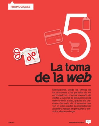 5
   PROMOCIONES




                   La toma
                 de la web
                   Directamente, desde las vitrinas de
                   los almacenes a las pantallas de los
                   computadores, el actual mercado de
                   ofertas y cupones de descuentos en la
                   web continúa al alza, gracias a la cre-
                   ciente demanda de cibernautas que
                   ven en estas ofertas la posibilidad de
                   acceder a rebajas en productos y ser-
                   vicios, desde su hogar.



JUNIO 2012                          WWW.REVISTAPYM.COM.CO
                                                            23
 