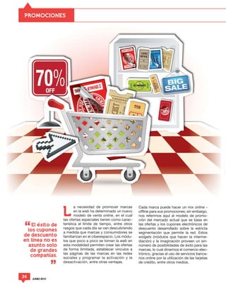 PROMOCIONES




                         a necesidad de promover marcas        Cada marca puede hacer un mix online -

                  L      en la web ha determinado un nuevo
                         modelo de venta online, en el cual
                  las ofertas especiales tienen como carac-
                                                               offline para sus promociones; sin embargo,
                                                               nos referimos aquí al modelo de promo-
                                                               ción del mercado actual que se basa en
                  terística el límite de tiempo, entre otros   las ofertas y los cupones electrónicos de
                  rasgos que cada día se van descubriendo      descuento desarrollado sobre la estricta
                  a medida que marcas y consumidores se        segmentación que permite la red. Estos
                  familiarizan en el ciberespacio. Los módu-   widgets (módulos que hacen la interme-
                  los que poco a poco se toman la web en       diación) y la imaginación proveen un sin-
                  esta modalidad permiten crear las ofertas    número de posibilidades de éxito para las
                  de forma ilimitada, establecer vínculos a    marcas, lo cual dinamiza el comercio elec-
                  las páginas de las marcas en las redes       trónico, gracias al uso de servicios banca-
                  sociales y programar la activación y la      rios online por la utilización de las tarjetas
                  desactivación, entre otras ventajas.         de crédito, entre otros medios.


24   JUNIO 2012
 