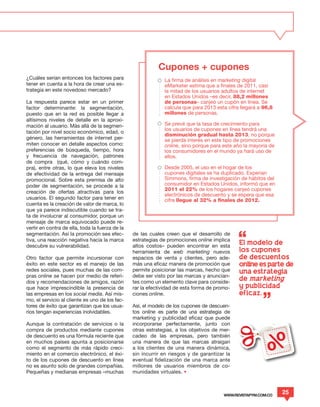 Cupones + cupones
¿Cuáles serían entonces los factores para                     La firma de análisis en marketing digital
tener en cuenta a la hora de crear una es-                    eMarketer estima que a finales de 2011, casi
trategia en este novedoso mercado?                            la mitad de los usuarios adultos de internet
                                                              en Estados Unidos –es decir, 88,2 millones
La respuesta parece estar en un primer                        de personas– canjeó un cupón en línea. Se
factor determinante: la segmentación,                         calcula que para 2013 esta cifra llegará a 96,8
puesto que en la red es posible llegar a                      millones de personas.
altísimos niveles de detalle en la aproxi-
mación al usuario. Más allá de la segmen-                     Se prevé que la tasa de crecimiento para
                                                              los usuarios de cupones en línea tendrá una
tación por nivel socio económico, edad, o
                                                              disminución gradual hasta 2013, no porque
género, las herramientas de internet per-                     se pierda interés en este tipo de promociones
miten conocer en detalle aspectos como:                       online, sino porque para este año la mayoría de
preferencias de búsqueda, tiempo, hora                        los consumidores en el mundo ya hará uso de
y frecuencia de navegación, patrones                          ellos.
de compra (qué, cómo y cuándo com-
pra), entre otras, lo que eleva los niveles                   Desde 2005, el uso en el hogar de los
de efectividad de la entrega del mensaje                      cupones digitales se ha duplicado. Experian
promocional. Sobre esta premisa de alto                       Simmons, firma de investigación de hábitos del
poder de segmentación, se procede a la                        consumidor en Estados Unidos, informó que en
                                                              2011 el 22% de los hogares canjeó cupones
creación de ofertas atractivas para los
                                                              electrónicos de descuento y se espera que esa
usuarios. El segundo factor para tener en                     cifra llegue al 32% a finales de 2012.
cuenta es la creación de valor de marca, lo
que ya parece indiscutible cuando se tra-
ta de involucrar al consumidor, porque un
mensaje de marca equivocado puede re-
vertir en contra de ella, toda la fuerza de la
segmentación. Así la promoción sea efec-         de las cuales creen que el desarrollo de
tiva, una reacción negativa hacia la marca       estrategias de promociones online implica
descubre su vulnerabilidad.                      altos costos– pueden encontrar en esta
                                                                                              El modelo de
                                                 herramienta de web marketing nuevos          los cupones
Otro factor que permite incursionar con          espacios de venta y clientes, pero ade-      de descuentos
éxito en este sector es el manejo de las         más una eficaz manera de promoción que       online es parte de
redes sociales, pues muchas de las com-          permite posicionar las marcas, hecho que     una estrategia
pras online se hacen por medio de referi-        debe ser visto por las marcas y anuncian-
dos y recomendaciones de amigos, razón           tes como un elemento clave para conside-
                                                                                              de marketing
que hace imprescindible la presencia de          rar la efectividad de esta forma de promo-   y publicidad
las empresas en los social media. Así mis-       ciones online.                               eficaz.
mo, el servicio al cliente es uno de los fac-
tores de éxito que garantizan que los usua-      Así, el modelo de los cupones de descuen-
rios tengan experiencias inolvidables.           tos online es parte de una estrategia de
                                                 marketing y publicidad eficaz que puede
Aunque la contratación de servicios o la         incorporarse perfectamente, junto con
compra de productos mediante cupones             otras estrategias, a los objetivos de mer-
de descuento es una fórmula reciente que         cadeo de las empresas, pero también
en muchos países apunta a posicionarse           una manera de que las marcas atraigan
como el segmento de más rápido creci-            a los clientes de una manera dinámica,
miento en el comercio electrónico, el éxi-       sin incurrir en riesgos y de garantizar la
to de los cupones de descuento en línea          eventual fidelización de una marca ante
no es asunto solo de grandes compañías.          millones de usuarios miembros de co-
Pequeñas y medianas empresas –muchas             munidades virtuales. •



                                                                                        WWW.REVISTAPYM.COM.CO
                                                                                                                25
 
