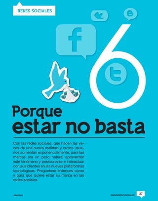 6
    REDES SOCIALES




Porque
estar no basta
Con las redes sociales, que hacen las ve-
ces de una nueva realidad y cuyos usua-
rios aumentan exponencialmente, para las
marcas era un paso natural aprovechar
este fenómeno y posicionarse e interactuar
con sus clientes en las nuevas plataformas
tecnológicas. Pregúntese entonces cómo
y para qué quiere estar su marca en las
redes sociales.


JUNIO 2012                                   WWW.REVISTAPYM.COM.CO
                                                                     27
 