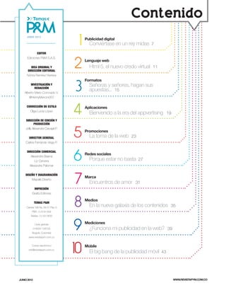 Contenido

                                      1
     JUNIO 2012
                                          Publicidad digital
                                            Conviértase en un rey midas      7

             EDITOR



                                     2
      Ediciones P&M S.A.S.
                                          Lenguaje web
       IDEA ORIGINAL Y                      Html 5, el nuevo credo virtual   11
     DIRECCIÓN EDITORIAL
     Nohra Ramírez Herrera



                                     3
                                          Formatos
         INVESTIGACIÓN Y
            REDACCIÓN
                                            Señoras y señores, hagan sus
    Alberto Mario Coronado V.
                                            apuestas... 15
       @HenryMancini007




                                     4
     CORRECCIÓN DE ESTILO                 Aplicaciones
       Olga Lucía López
                                            Bienvenido a la era del appvertising       19
    DIRECCIÓN DE EDICIÓN Y
           PRODUCCIÓN



                                     5
    Jolly Alexandra Carvajal P.
                                          Promociones
      DIRECTOR GENERAL                      La toma de la web   23
    Carlos Fernando Vega P.




                                     6
     DIRECCIÓN COMERCIAL
                                          Redes sociales
        Alexandra Baena
           Liz Cervera                      Porque estar no basta    27
       Alexandra Palomar




                                     7
    DISEÑO Y DIAGRAMACIÓN
                                          Marca
        Mapalé Diseño
                                            Encuentros de amor    31
           IMPRESIÓN
          Grafiq Editores


             TEMAS P&M
     Carrera 19A No. 84-57 Piso 3.
          PBX: (1) 6181458
                                     8    Medios
                                            En la nueva galaxia de los contenidos       35

         Telefax: (1) 5313630


              Línea gratuita
             018000 128700
          Bogotá, Colombia
                                     9    Mediciones
                                            ¿Funciona mi publicidad en la web?         39
       www.revistapym.com.co




                                     10   Mobile
          Correo electrónico
       info@revistapym.com.co
                                            El big bang de la publicidad móvil    43




JUNIO 2012                                                                                  WWW.REVISTAPYM.COM.CO
 