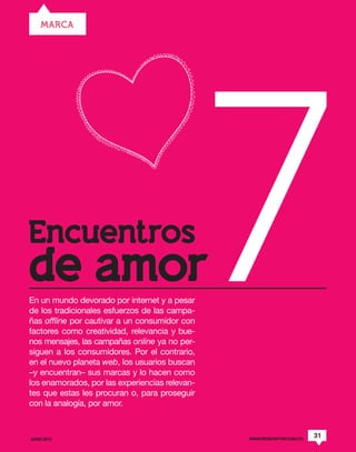 MARCA




Encuentros
de amor
En un mundo devorado por internet y a pesar
de los tradicionales esfuerzos de las campa-
ñas offline por cautivar a un consumidor con
factores como creatividad, relevancia y bue-
nos mensajes, las campañas online ya no per-
siguen a los consumidores. Por el contrario,
en el nuevo planeta web, los usuarios buscan
–y encuentran– sus marcas y lo hacen como
los enamorados, por las experiencias relevan-
                                                7
tes que estas les procuran o, para proseguir
con la analogía, por amor.



JUNIO 2012                                      WWW.REVISTAPYM.COM.CO
                                                                        31
 