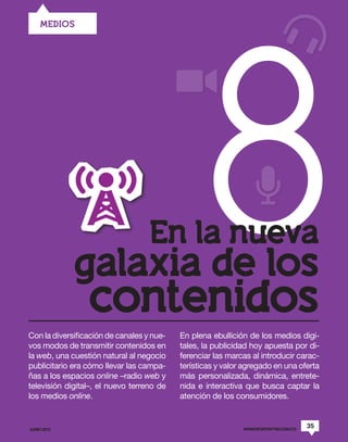 8
     MEDIOS




                                   En la nueva
             galaxia de los
                 contenidos
Con la diversificación de canales y nue-   En plena ebullición de los medios digi-
vos modos de transmitir contenidos en      tales, la publicidad hoy apuesta por di-
la web, una cuestión natural al negocio    ferenciar las marcas al introducir carac-
publicitario era cómo llevar las campa-    terísticas y valor agregado en una oferta
ñas a los espacios online –radio web y     más personalizada, dinámica, entrete-
televisión digital–, el nuevo terreno de   nida e interactiva que busca captar la
los medios online.                         atención de los consumidores.


JUNIO 2012                                                   WWW.REVISTAPYM.COM.CO
                                                                                     35
 