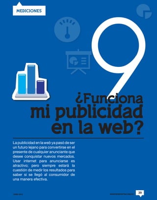 9
   MEDICIONES




                  ¿Funciona
             mi publicidad
               en la web?
La publicidad en la web ya pasó de ser
un futuro lejano para convertirse en el
presente de cualquier anunciante que
desee conquistar nuevos mercados.
Usar internet para anunciarse es
atractivo; pero siempre estará la
cuestión de medir los resultados para
saber si se llegó al consumidor de
una manera efectiva.


JUNIO 2012                                WWW.REVISTAPYM.COM.CO
                                                                  39
 