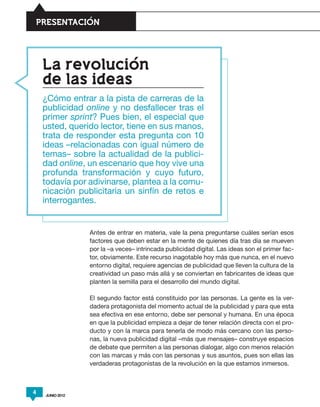 PRESENTACION




    La revolucion
    de las ideas
    ¿Cómo entrar a la pista de carreras de la
    publicidad online y no desfallecer tras el
    primer sprint? Pues bien, el especial que
    usted, querido lector, tiene en sus manos,
    trata de responder esta pregunta con 10
    ideas –relacionadas con igual número de
    temas– sobre la actualidad de la publici-
    dad online, un escenario que hoy vive una
    profunda transformación y cuyo futuro,
    todavía por adivinarse, plantea a la comu-
    nicación publicitaria un sinfín de retos e
    interrogantes.


                 Antes de entrar en materia, vale la pena preguntarse cuáles serían esos
                 factores que deben estar en la mente de quienes día tras día se mueven
                 por la –a veces– intrincada publicidad digital. Las ideas son el primer fac-
                 tor, obviamente. Este recurso inagotable hoy más que nunca, en el nuevo
                 entorno digital, requiere agencias de publicidad que lleven la cultura de la
                 creatividad un paso más allá y se conviertan en fabricantes de ideas que
                 planten la semilla para el desarrollo del mundo digital.

                 El segundo factor está constituido por las personas. La gente es la ver-
                 dadera protagonista del momento actual de la publicidad y para que esta
                 sea efectiva en ese entorno, debe ser personal y humana. En una época
                 en que la publicidad empieza a dejar de tener relación directa con el pro-
                 ducto y con la marca para tenerla de modo más cercano con las perso-
                 nas, la nueva publicidad digital –más que mensajes– construye espacios
                 de debate que permiten a las personas dialogar, algo con menos relación
                 con las marcas y más con las personas y sus asuntos, pues son ellas las
                 verdaderas protagonistas de la revolución en la que estamos inmersos.



4   JUNIO 2012
 