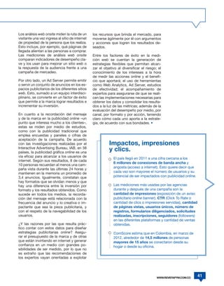 Los análisis web onsite miden la ruta de un      los recursos que brinda el mercado, para
visitante una vez ingresa al sitio de internet   moverse ágilmente por él con argumentos
de propiedad de la persona que los realiza.      y acciones que logren los resultados de-
Esto incluye, por ejemplo, qué páginas de        seados.
llegada alientan a las personas a comprar.
Las mediciones de análisis web onsite            Entre los factores de éxito en la medi-
comparan indicadores de desempeño cla-           ción web se cuentan la generación de
ve y los usan para mejorar un sitio web o        estrategias flexibles que permitan alcan-
la respuesta de la audiencia frente a una        zar el objetivo al diversificar el riesgo; el
campaña de mercadeo.                             conocimiento de los intereses a la hora
                                                 de medir las acciones online y el benefi-
Por otro lado, un Ad Server permite emitir       cio que aportará; el uso de herramientas
o servir un conjunto de anuncios en los es-      como Web Analytics, Ad Server, estudios
pacios publicitarios de los diferentes sitios    de efectividad; el acompañamiento de
web. Esto, sumado a un equipo interdisci-        expertos para asegurarse de que se reali-
plinario, se convierte en un factor de éxito     cen las implementaciones necesarias para
que permite a la marca lograr resultados e       obtener los datos y consolidar los resulta-
incrementar su inversión.                        dos a la luz de las métricas; además de la
                                                 evaluación del desempeño por medio, por
En cuanto a la recordación del mensaje           canal, por formato y por acción, teniendo
y de la marca en la publicidad online –un        claro cómo cada uno aporta a la estrate-
punto que interesa mucho a los clientes–,        gia, de acuerdo con sus bondades. •
estas se miden por medio de estudios,
como con la publicidad tradicional que
emplea encuestas y paneles o cifras de
aceptación de la campaña. De acuerdo
con las investigaciones realizadas por el                  Impactos, impresiones
Interactive Advertising Bureau, IAB, en 38
países, la publicidad gráfica online es una
                                                           y clics.
vía eficaz para alcanzar a los usuarios de
                                                              El país llegó en 2011 a una cifra cercana a los
internet. Según sus resultados, 8 de cada
                                                              6 millones de conexiones de banda ancha y
10 personas recuerdan al menos una cam-
                                                              angosta (acceso a internet). Esto quiere decir que
paña vista durante las últimas 24 horas y
mantienen en la memoria un promedio de                        cada vez son mayores el número de usuarios y su
3,4 anuncios. Igualmente, constatan que                       potencial de ser impactados con publicidad online.
hay formatos que se olvidan menos y que
hay una diferencia entre la inversión por                     Las mediciones más usadas por las agencias
formato y los resultados obtenidos. Como                      durante y después de una campaña son la
sucede en todos los medios, la recorda-                       cantidad de impresiones (exposición de un aviso
ción del mensaje está relacionada con la                      publicitario online banner), CTR (Click To Rate o
frecuencia del anuncio y lo creativa o im-                    cantidad de clics o impresiones servidas), cantidad
pactante que sea la pieza publicitaria, y                     de páginas vistas, usuarios únicos, número de
con el respeto de la navegabilidad de los                     registros, formularios diligenciados, solicitudes
usuarios.                                                     realizadas, inscripciones, seguidores (followers)
                                                              en las diferentes plataformas y cantidad de ventas
¿Y las razones por las que resulta prác-                      obtenidas.
tico contar con estos datos para diseñar
estrategias publicitarias online? Asegu-                      ComScore estima que en Colombia, en marzo de
rar el presupuesto de la marca y de otras                     2012, alrededor de 14,5 millones de personas
que están invirtiendo en internet y generar                   mayores de 15 años se conectaron desde su
confianza en un medio con grandes po-                         hogar o desde su oficina.
sibilidades de ser medido, por lo que no
es extraño que las recomendaciones de
los expertos vayan orientadas a explotar




                                                                                           WWW.REVISTAPYM.COM.CO
                                                                                                                    41
 