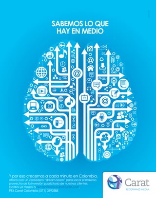 SABEMOS LO QUE
                             HAY EN MEDIO




Y por eso crecemos a cada minuto en Colombia.
Ahora con un verdadero “dream-team” para sacar el máximo
provecho de la inversión publicitaria de nuestros clientes.
Escriba ya mismo a hectorfabian.bula@carat.com,
                                                              REDEFINING MEDIA
PBX Carat Colombia: (57 1) 3192585
 