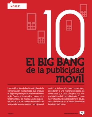 10
    MOBILE




                    El BIG BANG
                    de la publicidad
                                                     movil
La masificación de las tecnologías de la    costo de la inversión para promoción y
comunicación fue la chispa que produjo      accedieron a una manera novedosa de
el Big bang de la publicidad en el nuevo    anunciarse que cada día gana una ma-
siglo. Con un entorno veloz, masivo e in-   yor tajada en la torta publicitaria. En este
terconectado, las marcas vieron la posi-    nuevo hábitat, la publicidad móvil ocupa
bilidad de que los niveles de atención en   una constelación en el vasto universo de
sus productos aumentaran, redujeron el      la publicidad online.



JUNIO 2012                                                     WWW.REVISTAPYM.COM.CO
                                                                                       43
 