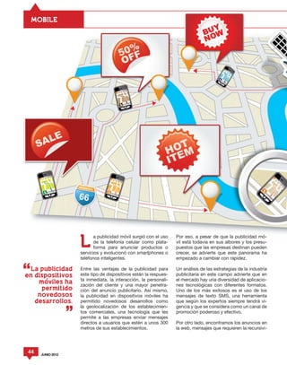 MOBILE




                  L
                        a publicidad móvil surgió con el uso    Por eso, a pesar de que la publicidad mó-
                        de la telefonía celular como plata-     vil está todavía en sus albores y los presu-
                        forma para anunciar productos o         puestos que las empresas destinan pueden
                  servicios y evolucionó con smartphones o      crecer, se advierte que este panorama ha
                  teléfonos inteligentes.                       empezado a cambiar con rapidez.

  La publicidad   Entre las ventajas de la publicidad para      Un análisis de las estrategias de la industria
en dispositivos   este tipo de dispositivos están la respues-   publicitaria en este campo advierte que en
                  ta inmediata, la interacción, la personali-   el mercado hay una diversidad de aplicacio-
    moviles ha
                  zación del cliente y una mayor penetra-       nes tecnológicas con diferentes formatos.
     permitido    ción del anuncio publicitario. Así mismo,     Uno de los más exitosos es el uso de los
    novedosos     la publicidad en dispositivos móviles ha      mensajes de texto SMS, una herramienta
   desarrollos.   permitido novedosos desarrollos como          que según los expertos siempre tendrá vi-
                  la geolocalización de los establecimien-      gencia y que se considera como un canal de
                  tos comerciales, una tecnología que les       promoción poderoso y efectivo.
                  permite a las empresas enviar mensajes
                  directos a usuarios que estén a unos 300      Por otro lado, encontramos los anuncios en
                  metros de sus establecimientos.               la web, mensajes que requieren la recursivi-




44   JUNIO 2012
 