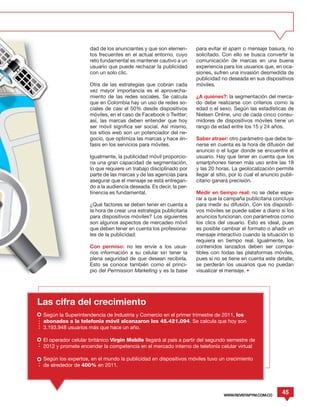 dad de los anunciantes y que son elemen-       para evitar el spam o mensaje basura, no
                     tos frecuentes en el actual entorno, cuyo      solicitado. Con ello se busca convertir la
                     reto fundamental es mantener cautivo a un      comunicación de marcas en una buena
                     usuario que puede rechazar la publicidad       experiencia para los usuarios que, en oca-
                     con un solo clic.                              siones, sufren una invasión desmedida de
                                                                    publicidad no deseada en sus dispositivos
                     Otra de las estrategias que cobran cada        móviles.
                     vez mayor importancia es el aprovecha-
                     miento de las redes sociales. Se calcula       ¿A quiénes?: la segmentación del merca-
                     que en Colombia hay un uso de redes so-        do debe realizarse con criterios como la
                     ciales de casi el 50% desde dispositivos       edad o el sexo. Según las estadísticas de
                     móviles, en el caso de Facebook o Twitter;     Nielsen Online, uno de cada cinco consu-
                     así, las marcas deben entender que hoy         midores de dispositivos móviles tiene un
                     ser móvil significa ser social. Así mismo,     rango de edad entre los 15 y 24 años.
                     los sitios web son un potenciador del ne-
                     gocio, que optimiza las marcas y hace én-      Saber atraer: otro parámetro que debe te-
                     fasis en los servicios para móviles.           nerse en cuenta es la hora de difusión del
                                                                    anuncio o el lugar donde se encuentre el
                     Igualmente, la publicidad móvil proporcio-     usuario. Hay que tener en cuenta que los
                     na una gran capacidad de segmentación,         smartphones tienen más uso entre las 18
                     lo que requiere un trabajo disciplinado por    y las 20 horas. La geolocalización permite
                     parte de las marcas y de las agencias para     llegar al sitio, por lo cual el anuncio publi-
                     asegurar que el mensaje se está entregan-      citario ganará precisión.
                     do a la audiencia deseada. Es decir, la per-
                     tinencia es fundamental.                       Medir en tiempo real: no se debe espe-
                                                                    rar a que la campaña publicitaria concluya
                     ¿Qué factores se deben tener en cuenta a       para medir su difusión. Con los dispositi-
                     la hora de crear una estrategia publicitaria   vos móviles se puede saber a diario si los
                     para dispositivos móviles? Los siguientes      anuncios funcionan, con parámetros como
                     son algunos aspectos de mercadeo móvil         los clics del usuario. Esto es ideal, pues
                     que deben tener en cuenta los profesiona-      es posible cambiar el formato o añadir un
                     les de la publicidad:                          mensaje interactivo cuando la situación lo
                                                                    requiera en tiempo real. Igualmente, los
                     Con permiso: no les envíe a los usua-          contenidos lanzados deben ser compa-
                     rios información a su celular sin tener la     tibles con todas las plataformas móviles,
                     plena seguridad de que desean recibirla.       pues si no se tiene en cuenta este detalle,
                     Esto se conoce también como el princi-         se perderán los usuarios que no puedan
                     pio del Permission Marketing y es la base      visualizar el mensaje. •




Las cifra del crecimiento
 Según la Superintendencia de Industria y Comercio en el primer trimestre de 2011, los
 abonados a la telefonía móvil alcanzaron los 45.421.094. Se calcula que hoy son
 3.193.948 usuarios más que hace un año.

 El operador celular británico Virgin Mobile llegará al país a partir del segundo semestre de
 2012 y promete encender la competencia en el mercado interno de telefonía celular virtual

 Según los expertos, en el mundo la publicidad en dispositivos móviles tuvo un crecimiento
 de alrededor de 400% en 2011.




                                                                                 WWW.REVISTAPYM.COM.CO
                                                                                                            45
 