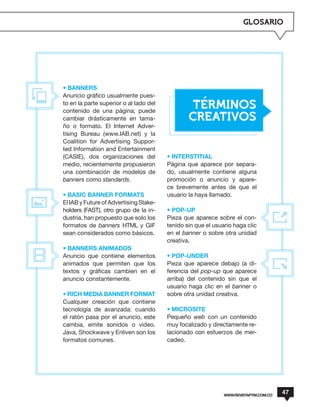 GLOSARIO




• BANNERS
Anuncio gráfico usualmente pues-
to en la parte superior o al lado del
contenido de una página; puede
                                                TERMINOS
cambiar drásticamente en tama-                  CREATIVOS
ño o formato. El Internet Adver-
tising Bureau (www.IAB.net) y la
Coalition for Advertising Suppor-
ted Information and Entertainment
(CASIE), dos organizaciones del         • INTERSTITIAL
medio, recientemente propusieron        Página que aparece por separa-
una combinación de modelos de           do, usualmente contiene alguna
banners como standards.                 promoción o anuncio y apare-
                                        ce brevemente antes de que el
• BASIC BANNER FORMATS                  usuario la haya llamado.
El IAB y Future of Advertising Stake-
holders (FAST), otro grupo de la in-    • POP-UP
dustria, han propuesto que solo los     Pieza que aparece sobre el con-
formatos de banners HTML y GIF          tenido sin que el usuario haga clic
sean considerados como básicos.         en el banner o sobre otra unidad
                                        creativa.
• BANNERS ANIMADOS
Anuncio que contiene elementos          • POP-UNDER
animados que permiten que los           Pieza que aparece debajo (a di-
textos y gráficas cambien en el         ferencia del pop-up que aparece
anuncio constantemente.                 arriba) del contenido sin que el
                                        usuario haga clic en el banner o
• RICH MEDIA BANNER FORMAT              sobre otra unidad creativa.
Cualquier creación que contiene
tecnología de avanzada: cuando          • MICROSITE
el ratón pasa por el anuncio, este      Pequeño web con un contenido
cambia, emite sonidos o video.          muy focalizado y directamente re-
Java, Shockwave y Enliven son los       lacionado con esfuerzos de mer-
formatos comunes.                       cadeo.




                                                              WWW.REVISTAPYM.COM.CO
                                                                                      47
 