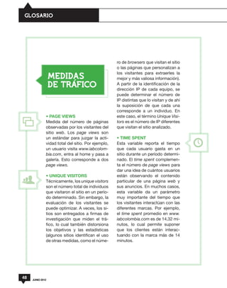 GLOSARIO




                                                    ro de browsers que visitan el sitio
                                                    o las páginas que personalizan a
                                                    los visitantes para extraerles la
                  MEDIDAS                           mejor y más valiosa información).
                  DE TRAFICO                        A partir de la identificación de la
                                                    dirección IP de cada equipo, se
                                                    puede determinar el número de
                                                    IP distintas que lo visitan y de ahí
                                                    la suposición de que cada una
                                                    corresponde a un individuo. En
              • PAGE VIEWS                          este caso, el término Unique Visi-
              Medida del número de páginas          tors es el número de IP diferentes
              observadas por los visitantes del     que visitan el sitio analizado.
              sitio web. Los page views son
              un estándar para juzgar la acti-      • TIME SPENT
              vidad total del sitio. Por ejemplo,   Esta variable reporta el tiempo
              un usuario visita www.iabcolom-       que cada usuario gasta en un
              bia.com, entra al home y pasa a       sitio durante un período determi-
              galería. Esto corresponde a dos       nado. El time spent complemen-
              page views.                           ta el número de page views para
                                                    dar una idea de cuántos usuarios
              • UNIQUE VISITORS                     están observando el contenido
              Técnicamente, los unique visitors     particular de una página web y
              son el número total de individuos     sus anuncios. En muchos casos,
              que visitaron el sitio en un perío-   esta variable da un parámetro
              do determinado. Sin embargo, la       muy importante del tiempo que
              evaluación de los visitantes se       los visitantes interactúan con las
              puede optimizar. A veces, los si-     diferentes marcas. Por ejemplo,
              tios son entregados a firmas de       el time spent promedio en www.
              investigación que miden el trá-       iabcolombia.com es de 14,32 mi-
              fico, lo cual también distorsiona     nutos, lo cual permite suponer
              los objetivos y las estadísticas      que los clientes están interac-
              (algunos sitios identifican el uso    tuando con la marca más de 14
              de otras medidas, como el núme-       minutos.




48   JUNIO 2012
 