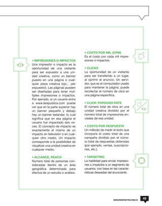 • COSTO POR MIL (CPM)
                                    Es el costo por cada mil impre-
• IMPRESIONES O IMPACTOS            siones o impactos.
Una impresión o impacto es la
oportunidad de una visitante        • CLICKS
para ser expuesto a una uni-        La oportunidad de un visitante
dad creativa, como un banner        para ser transferido a un lugar,
puesto en una página o cual-        al oprimir el anuncio. Un servi-
quier pieza creativa (ojo... ¡ser   dor, que es el computador usado
expuesto!). Las páginas pueden      para mantener la página, puede
ser diseñadas para tener múl-       recolectar el número de clics en
tiples impresiones o impactos.      una página específica.
Por ejemplo, si un usuario entra
a www.larepublica.com puede         • CLICK-THROUGH RATE
ver que en la parte superior hay    El número total de clics en una
un banner pequeño y debajo          unidad creativa dividido por el
hay un banner estándar, lo cual     número total de impresiones en-
significa que en esa página el      viadas de esa unidad.
usuario fue impactado dos ve-
ces. El concepto de impacto es      • COSTO POR RESPUESTA
exactamente el mismo de un          Un método de medir el éxito que
impacto en televisión o en cual-    incorpora el costo total de una
quier otro medio. Un impacto        campaña dividido por el núme-
corresponde a la posibilidad de     ro total de respuestas obtenidas
visualizar una unidad creativa en   (por ejemplo, ventas, suscripcio-
cualquier medio.                    nes, etc.).

• ALCANCE, REACH                    • TARGETING
Número total de personas con-       La habilidad para enviar impresio-
sideradas dentro de un área         nes o impactos a un segmento de
geográfica determinada para         usuarios, con base en las caracte-
efectos de un estudio o análisis.   rísticas deseadas del anunciante.




                                                         WWW.REVISTAPYM.COM.CO
                                                                                 49
 