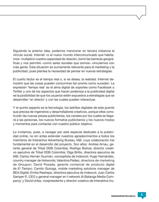 Siguiendo la anterior idea, podemos mencionar en tercera instancia el
vínculo social. Internet –o el nuevo mundo intercomunicado que habita-
mos– multiplicó nuestra capacidad de relación, borró las barreras geográ-
ficas y nos permitió –como seres sociales que somos– vincularnos con
más gente. Esta situación es sumamente relevante para el marketing y la
publicidad, pues plantea la necesidad de pensar en nuevas estrategias.

El cuarto factor es el tiempo real o, si se desea, la realidad. Internet de-
mostró que las cosas pueden consumirse tan pronto como suceden. La
expresión ‘tiempo real’ es el alma digital de soportes como Facebook o
Twitter y uno de los aspectos que hacen poderosa a la publicidad digital
es la posibilidad de que los usuarios estén expuestos a estrategias que se
desarrollan ‘en directo’ y con las cuales pueden interactuar.

Y el quinto aspecto es la tecnología, los ladrillos digitales de este puente
que precisa de ingenieros y desarrolladores creativos, porque ellos cons-
truirán las nuevas piezas publicitarias, los canales por los cuales se llega-
rá a las personas, los nuevos formatos publicitarios y los nuevos modos
y momentos para contactar con nuestro público objetivo.

Lo invitamos, pues, a navegar por este especial dedicado a la publici-
dad online, no sin antes extender nuestros agradecimientos a todos los
miembros de Interactive Advertising Bureau, IAB, cuya colaboración fue
fundamental en el desarrollo del proyecto. Son ellos: Andrea Arnau, ge-
rente general de Tribal DDB Colombia; Rodrigo Bolívar, director creati-
vo ejecutivo de Tribal DDB Colombia; Olga Britto, directora ejecutiva de
IAB; Carlos Hernán Guzmán, conceptista de Indexcol; Hugo Hernández,
country manager de Hotwords; Valentina Peláez, directora de marketing
de Groupon; David Posada, gerente comercial de producto digital
de El Tiempo; Camilo Quiroga, mobile marketing solutions manager de
BEA Digital; Emilia Restrepo, directora ejecutiva de Indexcol; Juan Carlos
Samper P., CEO y general manager en I-network (A Batanga Media Com-
pany); y David Uribe, vicepresidente y director creativo de Interaktiva Inc.



                                                                          WWW.REVISTAPYM.COM.CO
                                                                                                  5
 