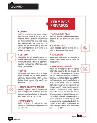 GLOSARIO




                                                     TERMINOS
                                                     PRIVADOS
            • COOKIE
            Archivo en el disco duro que utilizan    • TARIFA BRUTA REAL
            los websites para registrar la infor-    Resulta de aplicar el descuento es-
            mación de los usuarios. Un software      pecífico de un cliente a una tarifa
            de rotación de los anuncios utiliza      bruta.
            los cookies para ver cuál anuncio
            acaba de ver el usuario y enviarle       • TARIFA GLOBAL
            uno nuevo para que lo observe en el      Valor pagado por el cliente sin in-
            siguiente page view.                     cluir el descuento financiero.

            • OPT-OUT                                • TARIFA NETA
            Habilidad de los usuarios para es-       Valor que realmente se cancela al
            coger qué información recibirán de       medio, después de aplicar todos los
            los anunciantes y tener la oportuni-     descuentos.
            dad de remover su información de
            listas de usuarios.                      • TASA DE INTERACCIÓN
                                                     Tasa de interacción que se aplica
            • OPT-IN                                 sobre la mayoría de las piezas de
            Se utiliza para describir una situa-     rich media. En estas piezas, la tasa
            ción cuando los usuarios proacti-        de clic todos los días es una métri-
            vamente seleccionan estar en una         ca muy compleja, dado que el 16%
            lista a fin de recibir información es-   de los usuarios en el mundo hace el
            pecífica.                                80% de los clics. Cada día es más
                                                     complejo lograr un clic y por ello las
            • GRUPO OBJETIVO, TARGET                 piezas en rich media deben ser eva-
            Grupo de personas con característi-      luadas por la tasa de interacción en
            cas psicográficas similares que son      lugar de la tasa de clic. Se refiere
            consumidores actuales o potencia-        al porcentaje de personas que ge-
            les de una marca o producto.             nera algún tipo de acción sobre la
                                                     pieza (expande el video y juega con
            • TARIFA BRUTA                           la pieza, entre otras actividades). En
            Valor publicado por el medio, para       nuestros mercados, una tasa de in-
            la oferta de un espacio publicitario     teracción promedio está en niveles
            en internet.                             cercanos al 30%.



                                                                                Cortesía:
50   JUNIO 2012
 