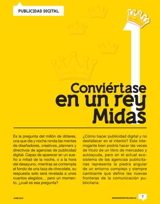 1
    PUBLICIDAD DIGITAL




                                 Conviertase
                        en un rey
                            Midas
Es la pregunta del millón de dólares,   ¿Cómo hacer publicidad digital y no
una que día y noche ronda las mentes    desfallecer en el intento? Este inte-
de diseñadores, creativos, planners y   rrogante bien podría hacer las veces
directivos de agencias de publicidad    de título de un libro de mercadeo y
digital. Capaz de aparecer en un sue-   autoayuda, pero en el actual eco-
ño a mitad de la noche, o a la hora     sistema de las agencias publicita-
del desayuno, mientras se contempla     rias representa la piedra angular
el fondo de una taza de chocolate, su   de un entorno complejo y siempre
respuesta solo será revelada a unos     cambiante que define las nuevas
cuantos elegidos… pero un momen-        fronteras de la comunicación pu-
to, ¿cuál es esa pregunta?              blicitaria.


JUNIO 2012                                              WWW.REVISTAPYM.COM.CO
                                                                                7
 