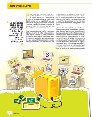 PUBLICIDAD DIGITAL




                  P
                         ara tratar de responder esta pre-        especial como novedosa: el desarrollo de
                         gunta, podríamos ir directamente         experiencias interactivas –con igual énfa-
                         al meollo del asunto y afirmar que       sis en el tema tecnológico y en el creativo–
                  el éxito de una estrategia de publicidad        que permitan que los clientes enriquezcan
                  digital reposa en la capacidad que los          y hagan fiel su contacto con las marcas,
 La publicidad    publicistas tengan para crear formatos          para lograr el anhelado engagement con
                  y generar contenidos interactivos que le        estas.
 digital puede
                  agreguen valor a la experiencia que los
  pasar de ser    clientes tienen con las marcas.                 ¿Por qué la interactividad es una herra-
 un contenido                                                     mienta esencial a la hora de crear conteni-
    intrusivo a   En el panorama actual de las campañas           dos digitales que cautiven a los clientes?
    un servicio   digitales, muchas de estas estrategias exi-     La respuesta está en el hecho de que en el
                  tosas logran ofrecer no solo contenidos         entorno de los medios digitales –internet,
personalizado
                  interactivos, sino prestar verdaderos “ser-     televisión digital, telefonía móvil–, el obje-
       lleno de   vicios” para los clientes; esto sin pasar por   tivo principal no se reduce simplemente a
     contenido    alto que la creación de estos contenidos y      conseguir audiencias; va más allá: trata de
   interactivo.   servicios dependerá de una habilidad tan        satisfacer de forma continuada las expec-
                                                                  tativas del servicio y mantener su calidad.
                                                                  Solo de esta forma la publicidad digital
                                                                  puede pasar de ser un contenido intrusivo,
                                                                  casi un spam, a un servicio personalizado




8   JUNIO 2012
 