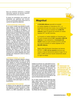 lleno de contenido interactivo y ventajas
relevantes capaces de generar experien-
cias satisfactorias a los usuarios.

El abecé de estrategias que pueden ser
adoptadas por agencias que incursio-
nan en la publicidad digital debe tener en
cuenta los siguientes aspectos:
                                                      Magnitud
> PUBLICIDAD DE LARGA VIDA                               A $126.366 millones ascendió la inversión
En el nuevo modelo que plantea la publi-                 en medios digitales en Colombia en 2011, un
cidad digital, la vida útil del mensaje no               incremento de casi cinco veces, si se compara con
termina cuando llega al receptor. Por el
                                                         2007, año en el que la inversión fue de $25.754
contrario, el mensaje no se detiene y se
potencia por la posibilidad de ser compar-               millones, según el reporte de inversión en medios
tido por cientos, quizá, miles de personas.              digitales 2011 de IAB Colombia.
El cliente se convierte en transmisor del
mensaje y del conocimiento de la marca.                  La inversión en medios digitales en Colombia para
Las estrategias digitales que se realicen                el cuarto trimestre del año 2011 ascendió a $38.122
deben proponer estímulos que inviten al
                                                         millones, lo que representa un incremento del
usuario a seguir relacionándose con la
marca y que aporten valor a la marca. La                 49,52% frente al cuarto trimestre de 2010, período
posibilidad de que el mensaje se replique                en el que la inversión en medios digitales fue de
de manera exponencial diferencia la labor                $25.496 millones.
de las agencias análogas y la de las di-
gitales. Precisamente, aquellas agencias
                                                         Según cifras del Estudio Colombiano de Internet,
digitales que hacen un buen trabajo se
concentran en entender muy bien cómo                     ECI 2011, el 80% de los usuarios reconoce que
funcionan los medios digitales para hacer                ingresa a internet diariamente desde el hogar. Por su
realidad esa interacción entre la marca y                parte, un 81% reconoce hacerlo diariamente desde
los clientes.                                            su lugar de trabajo.

> INTERACTIVIDAD, LA CLAVE
Para integrar contenidos (ideas) e interac-
tividad (herramientas) con éxito, se debe
partir desde la misma concepción de la
idea, teniendo en cuenta las posibilidades     trabajo incursionar con velocidad en el en-
técnicas que permitan su realización. Sin      torno digital, pero también hay agencias
la interactividad, el contenido es estático.   pequeñas que son muy rápidas y flexibles,     El mensaje no
Los contenidos en los que la interactividad    capaces de adaptarse al momento. La           se detiene y se
ha sido concebida desde su origen gene-        adaptación a la publicidad digital repre-     potencia por la
ran servicios útiles al usuario. Así mismo,    senta un horizonte de oportunidades para      posibilidad de
las experiencias interactivas que satisfa-     quienes asuman que esta tenderá a ser         ser compartido
gan de la mejor manera posible las nece-       plenamente interactiva al tiempo que con-
sidades de sus clientes lograrán que estos     vive con los formatos de publicidad en las    por cientos.
asimilen información de los productos y        que la interactividad será menor.
modifiquen su comportamiento. Este es
un aspecto clave para lograr un alto invo-     En el vasto océano de las agencias digi-
lucramiento.                                   tales, aquel que logre crear un elemento
                                               diferenciador que genere vínculos con
> ADAPTARSE PARA GANAR                         sus clientes tendrá menos posibilidades
El destino de las agencias de publicidad       de quedar sepultado en la avalancha de
es adaptarse al momento actual. A algu-        mensajes que enfrentamos a diario y más
nas agencias grandes, debido a sus pro-        posibilidades de convertirse en el nuevo
cesos y su ADN corporativo, les cuesta         rey Midas del reino digital. •



                                                                                       WWW.REVISTAPYM.COM.CO
                                                                                                                 9
 