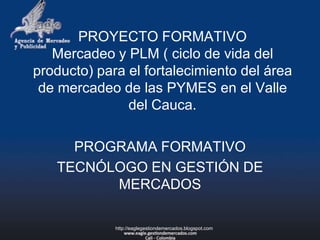 PROYECTO FORMATIVOMercadeo y PLM ( ciclo de vida del producto) para el fortalecimiento del área de mercadeo de las PYMES en el Valle del Cauca. PROGRAMA FORMATIVO TECNÓLOGO EN GESTIÓN DE MERCADOS http://eaglegestiondemercados.blogspot.com 