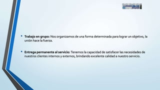 • Trabajo en grupo: Nos organizamos de una forma determinada para lograr un objetivo, la
unión hace la fuerza.
• Entrega permanente al servicio: Tenemos la capacidad de satisfacer las necesidades de
nuestros clientes internos y externos, brindando excelente calidad a nuestro servicio.
 