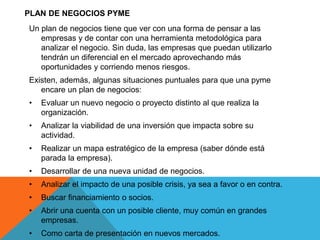 PLAN DE NEGOCIOS PYME
Un plan de negocios tiene que ver con una forma de pensar a las
empresas y de contar con una herramienta metodológica para
analizar el negocio. Sin duda, las empresas que puedan utilizarlo
tendrán un diferencial en el mercado aprovechando más
oportunidades y corriendo menos riesgos.
Existen, además, algunas situaciones puntuales para que una pyme
encare un plan de negocios:
• Evaluar un nuevo negocio o proyecto distinto al que realiza la
organización.
• Analizar la viabilidad de una inversión que impacta sobre su
actividad.
• Realizar un mapa estratégico de la empresa (saber dónde está
parada la empresa).
• Desarrollar de una nueva unidad de negocios.
• Analizar el impacto de una posible crisis, ya sea a favor o en contra.
• Buscar financiamiento o socios.
• Abrir una cuenta con un posible cliente, muy común en grandes
empresas.
• Como carta de presentación en nuevos mercados.
 