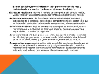 Si bien cada proyecto es diferente, todo parte de tener una idea y
materializarla por escrito con base en cinco puntos básicos:
Estructura ideológica. Incluye el nombre de la empresa, así como la misión,
visión, valores y una descripción de las ventajas competitivas del negocio
-Estructura del entorno. Se fundamenta en un análisis de las fortalezas y
debilidades de la empresa, así como del comportamiento del sector en el que
se desarrolla, tendencias del mercado, competencia y clientes potenciales
-Estructura mecánica. Aquí se enlistan las estrategias de distribución, ventas,
mercadotecnia y publicidad, es decir, qué acciones hay que ejecutar para
lograr el éxito de la idea de negocios.
-Estructura financiera. Este punto es esencial pues pone a prueba –con base
en cálculos y proyecciones de escenarios– la viabilidad de la idea, hablando
en términos económicos, y si generará un margen de utilidad atractivo.
-Recursos humanos. Ayuda a definir cada uno de los puestos de trabajo que se
deben cubrir y determina los derechos y obligaciones de cada uno de los
miembros que integran la organización. No importa si estás arrancando tú
solo, esto será tu base para asegurar el crecimiento de tu empresa.
 