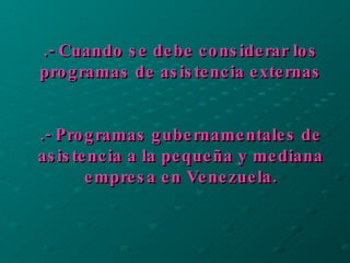 .- Cuando se debe considerar los programas de asistencia externas .- Programas gubernamentales de asistencia a la pequeña y mediana empresa en Venezuela. 