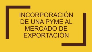 INCORPORACIÓN
DE UNA PYME AL
MERCADO DE
EXPORTACIÓN
 