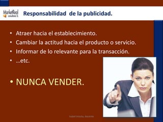 Isabel Iniesta, docenteResponsabilidad  de la publicidad.Atraer hacia el establecimiento.Cambiar la actitud hacia el producto o servicio.Informar de lo relevante para la transacción.…etc.NUNCA VENDER.