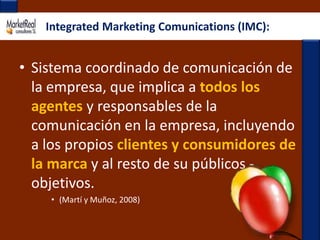 Integrated Marketing Comunications (IMC): Sistema coordinado de comunicación de la empresa, que implica a todos los agentes y responsables de la comunicación en la empresa, incluyendo a los propios clientes y consumidores de la marca y al resto de su públicos - objetivos. (Martí y Muñoz, 2008)
