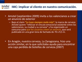 IMC: implicar al cliente en nuestra comunicación.Amstel (septiembre 2009) invita a los valencianos a crear un anuncio de exteriorBajo el claim“Lo tuyo siempre mola más”, la marca de cerveza Amstel quiere “reforzar el vínculo emocional existente entre los valencianos, su ciudad y su cerveza” y ha organizado un concurso para que los usuarios creen un anuncio, que será publicado en una gran lona de fachada de 70 x 9,5 m. En Aragón, nuestra cerveza, La Zaragozana, hizo una acción similar, en la que solicitaba ayuda para encontrar una caja perdida de botellas de cerveza.(2007)