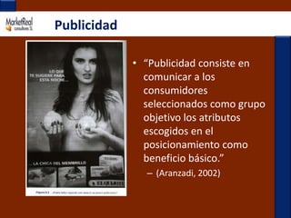 Publicidad“Publicidad consiste en comunicar a los consumidores seleccionados como grupo objetivo los atributos escogidos en el posicionamiento como beneficio básico.”(Aranzadi, 2002)