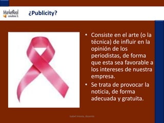 ¿Publicity?Consiste en el arte (o la técnica) de influir en la opinión de los periodistas, de forma que esta sea favorable a los intereses de nuestra empresa.Se trata de provocar la noticia, de forma adecuada y gratuita.Isabel Iniesta, docente