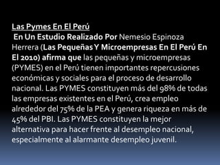 Las Pymes En El Perú En Un Estudio Realizado Por Nemesio Espinoza Herrera (Las Pequeñas Y Microempresas En El Perú En El 2010) afirma que las pequeñas y microempresas (PYMES) en el Perú tienen importantes repercusiones económicas y sociales para el proceso de desarrollo nacional. Las PYMES constituyen más del 98% de todas las empresas existentes en el Perú, crea empleo alrededor del 75% de la PEA y genera riqueza en más de 45% del PBI. Las PYMES constituyen la mejor alternativa para hacer frente al desempleo nacional, especialmente al alarmante desempleo juvenil. 