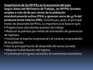 Importancia de las MYPEs en la economía del país:Según datos del Ministerio de Trabajo, las MYPEs brindan empleo a más de 80 por ciento de la población económicamente activa (PEA) y generan cerca de 45 % del producto bruto interno (PBI). Constituyen, pues, el principal motor de desarrollo del Perú, su importancia se basa en que:• Proporcionan abundantes puestos de trabajo.• Reducen la pobreza por medio de actividades de generación de ingresos.• Incentivan el espíritu empresarial y el carácter emprendedor de la población.• Son la principal fuente de desarrollo del sector privado.• Mejoran la distribución del ingreso.	• Contribuyen al ingreso nacional y al crecimiento económico