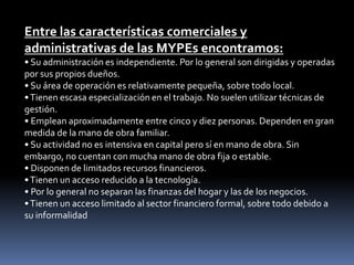 Entre las características comerciales y administrativas de las MYPEs encontramos:• Su administración es independiente. Por lo general son dirigidas y operadas por sus propios dueños.• Su área de operación es relativamente pequeña, sobre todo local.• Tienen escasa especialización en el trabajo. No suelen utilizar técnicas de gestión.• Emplean aproximadamente entre cinco y diez personas. Dependen en gran medida de la mano de obra familiar.• Su actividad no es intensiva en capital pero sí en mano de obra. Sin embargo, no cuentan con mucha mano de obra fija o estable.• Disponen de limitados recursos financieros.• Tienen un acceso reducido a la tecnología.• Por lo general no separan las finanzas del hogar y las de los negocios.• Tienen un acceso limitado al sector financiero formal, sobre todo debido a su informalidad