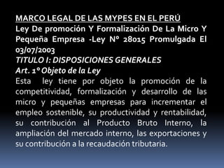 MARCO LEGAL DE LAS MYPES EN EL PERÚLey De promoción Y Formalización De La Micro Y Pequeña Empresa -Ley N° 28015 Promulgada El 03/07/2003TITULO I: DISPOSICIONES GENERALESArt. 1° Objeto de la LeyEsta  ley tiene por objeto la promoción de la competitividad, formalización y desarrollo de las micro y pequeñas empresas para incrementar el empleo sostenible, su productividad y rentabilidad, su contribución al Producto Bruto Interno, la ampliación del mercado interno, las exportaciones y su contribución a la recaudación tributaria.