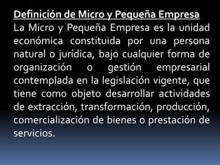 Definición de Micro y Pequeña EmpresaLa Micro y Pequeña Empresa es la unidad económica constituida por una persona natural o jurídica, bajo cualquier forma de organización o gestión empresarial contemplada en la legislación vigente, que tiene como objeto desarrollar actividades de extracción, transformación, producción, comercialización de bienes o prestación de servicios.