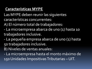 Características MYPELas MYPE deben reunir las siguientes características concurrentes:A) El número total de trabajadores:- La microempresa abarca de uno (1) hasta 10 trabajadores inclusive.- La pequeña empresa abarca de uno (1) hasta 50 trabajadores inclusive.B) Niveles de ventas anuales:- La microempresa hasta el monto máximo de 150 Unidades Impositivas Tributarias – UIT.