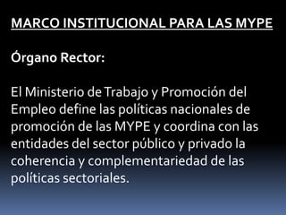 MARCO INSTITUCIONAL PARA LAS MYPEÓrgano Rector: El Ministerio de Trabajo y Promoción del Empleo define las políticas nacionales de promoción de las MYPE y coordina con las entidades del sector público y privado la coherencia y complementariedad de las políticas sectoriales.