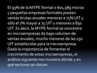 El 93% de la MYPE formal o 601,589 micros y pequeñas empresas formales poseen ventas brutas anuales menores a 75% UIT y sólo el 7% mayor a 75 UIT y menores a 850 UIT. Es decir, la MYPE formal se concentra en microempresas de bajo volumen de ventas anuales, mucho menores de las 150 UIT establecidas para la microempresa. Dada la importancia de fomentar el crecimiento de estas microempresas, el análisis siguiente nos muestra dónde y en qué sectores se ubican.