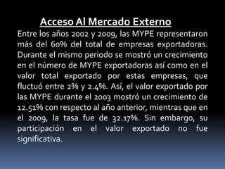 Acceso Al Mercado ExternoEntre los años 2002 y 2009, las MYPE representaron más del 60% del total de empresas exportadoras. Durante el mismo periodo se mostró un crecimiento en el número de MYPE exportadoras así como en el valor total exportado por estas empresas, que fluctuó entre 2% y 2.4%. Así, el valor exportado por las MYPE durante el 2003 mostró un crecimiento de 12.51% con respecto al año anterior, mientras que en el 2009, la tasa fue de 32.17%. Sin embargo, su participación en el valor exportado no fue significativa. 