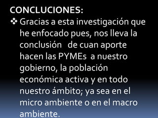 CONCLUCIONES:Gracias a esta investigación que he enfocado pues, nos lleva la conclusión   de cuan aporte hacen las PYMEs  a nuestro gobierno, la población económica activa y en todo nuestro ámbito; ya sea en el micro ambiente o en el macro ambiente.Según datos del Ministerio de Trabajo, las MYPEs brindan empleo a más de 80 por ciento de la población económicamente activa (PEA) y generan cerca de 45 por ciento del producto bruto interno (PBI). Por eso es de vital importancia por que contribuyen en grandes cantidades a nuestro estado.En el Sistema Financiero Nacional se vienen desarrollando financieras cuya misión es apoyar a los micro negocios, lo cual ha dado origen a las expectativas de todo el sector micro empresarial, deficiencia que se ve alimentada por la falta de una cultura financiera de los microempresarios que los lleva a desconocer las bondades y  beneficios que podría obtener de este sector financiero especializado en las PYMEs.GRACIAS
