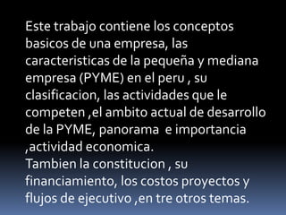 Este trabajo contiene los conceptos basicos de una empresa, las caracteristicas de la pequeña y mediana empresa (PYME) en el peru , su clasificacion, las actividades que le competen ,el ambito actual de desarrollo de la PYME, panorama  e importancia ,actividad economica.Tambien la constitucion , su financiamiento, los costos proyectos y flujos de ejecutivo ,en tre otros temas.