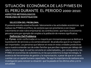 SITUACIÓN  ECONÓMICA DE LAS PYMES EN EL PERÚ DURANTE  EL PERIODO 2000-2010:ASPECTOS METODOLOGICOSPROBLEMA DE INVESTIGACION SELECCIÓN DEL PROBLEMA:El presente estudio estará enfocado  básicamente a las actividades económicas   que realizan las PYMES en el Perú, los sectores que son prioritarios o con mayor crecimiento en este rubro empresarial, las contribuciones  que hace a la economía peruana como por ejemplo dar empleo a la población de manera significativa. Definición Del ProblemaLas  Pymes  están conformadas en su mayoría por microempresas que se dedican a la prestación de servicios y a la comercialización  de productos que en su mayoría  son importados. Las personas que laboran en estas en estas unidades productivas que a nuestro entender son de orden familiar que perciben ingresos por debajo del salario mínimo legal, lo cual los convierte en subempleados,, por consiguiente a las PYMES en economías de subsistencia; en las que predomina la baja tecnología, la ausencia de herramientas de gestión y la improvisación, a pesar de que en su seno cuentan con un capital humano capacitado.  De aquí la importancia de realizare esta investigación para conocer su situación  que ha pasado en los últimos años y en la actualidad.