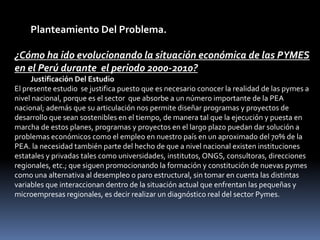  Planteamiento Del Problema. ¿Cómo ha ido evolucionando la situación económica de las PYMES en el Perú durante  el periodo 2000-2010?Justificación Del EstudioEl presente estudio  se justifica puesto que es necesario conocer la realidad de las pymes a nivel nacional, porque es el sector  que absorbe a un número importante de la PEA nacional; además que su articulación nos permite diseñar programas y proyectos de desarrollo que sean sostenibles en el tiempo, de manera tal que la ejecución y puesta en marcha de estos planes, programas y proyectos en el largo plazo puedan dar solución a  problemas económicos como el empleo en nuestro país en un aproximado del 70% de la PEA. la necesidad también parte del hecho de que a nivel nacional existen instituciones estatales y privadas tales como universidades, institutos, ONGS, consultoras, direcciones regionales, etc.; que siguen promocionando la formación y constitución de nuevas pymes como una alternativa al desempleo o paro estructural, sin tomar en cuenta las distintas variables que interaccionan dentro de la situación actual que enfrentan las pequeñas y microempresas regionales, es decir realizar un diagnóstico real del sector Pymes.